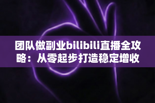 团队做副业bilibili直播全攻略：从零起步打造稳定增收的直播项目实战指南