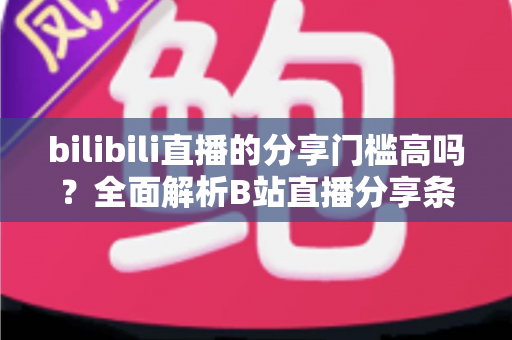 bilibili直播的分享门槛高吗？全面解析B站直播分享条件、操作方法与实用建议