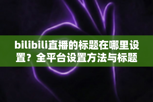 bilibili直播的标题在哪里设置？全平台设置方法与标题优化技巧一文讲透