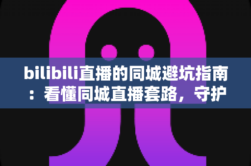 bilibili直播的同城避坑指南：看懂同城直播套路，守护钱包与隐私的实用攻略