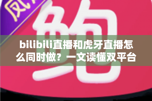 bilibili直播和虎牙直播怎么同时做？一文读懂双平台同步开播的全套方案与实操技巧