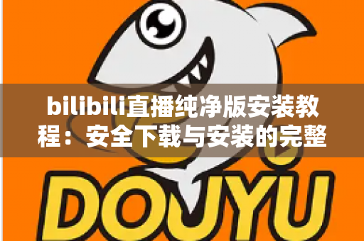 bilibili直播纯净版安装教程：安全下载与安装的完整实用指南