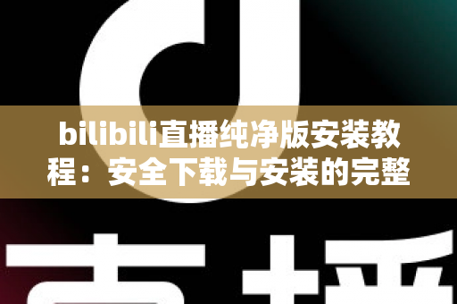 bilibili直播纯净版安装教程：安全下载与安装的完整实用指南