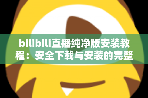 bilibili直播纯净版安装教程：安全下载与安装的完整实用指南