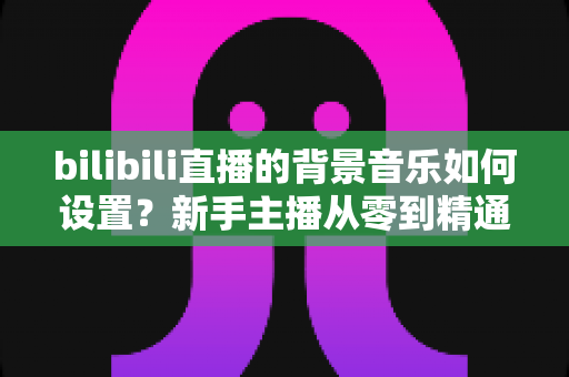 bilibili直播的背景音乐如何设置?新手主播从零到精通的完整教程与避坑指南 bilibili直播的背景音乐如何设置?新手主播从零到精通的完整教程与避坑指南