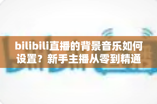 bilibili直播的背景音乐如何设置?新手主播从零到精通的完整教程与避坑指南 bilibili直播的背景音乐如何设置?新手主播从零到精通的完整教程与避坑指南