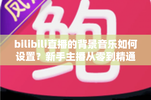 bilibili直播的背景音乐如何设置？新手主播从零到精通的完整教程与避坑指南