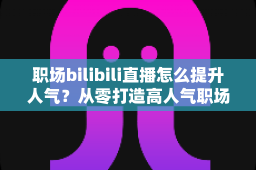 职场bilibili直播怎么提升人气？从零打造高人气职场直播间的全流程实战指南