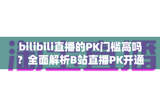 bilibili直播的PK门槛高吗?全面解析B站直播PK开通条件、规则与提升技巧 bilibili直播的PK门槛高吗?全面解析B站直播PK开通条件、规则与提升技巧