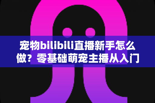 宠物bilibili直播新手怎么做?零基础萌宠主播从入门到起号的完整指南 宠物bilibili直播新手怎么做?零基础萌宠主播从入门到起号的完整指南