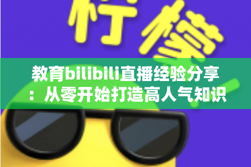 教育bilibili直播经验分享：从零开始打造高人气知识直播间的实战指南