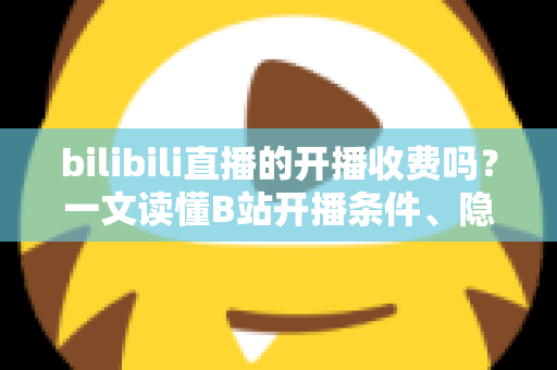 bilibili直播的开播收费吗？一文读懂B站开播条件、隐藏成本与主播收入真相