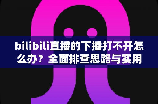 bilibili直播的下播打不开怎么办？全面排查思路与实用解决技巧一次讲清