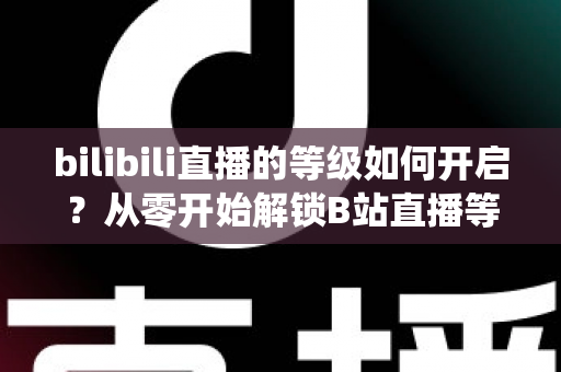 bilibili直播的等级如何开启?从零开始解锁B站直播等级系统的完整指南 bilibili直播的等级如何开启?从零开始解锁B站直播等级系统的完整指南
