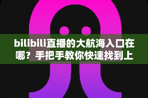 bilibili直播的大航海入口在哪？手把手教你快速找到上舰按钮并顺利开通舰长特权