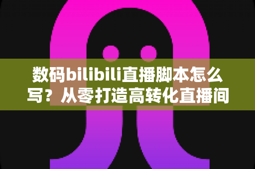 数码bilibili直播脚本怎么写?从零打造高转化直播间的完整指南 数码bilibili直播脚本怎么写?从零打造高转化直播间的完整指南