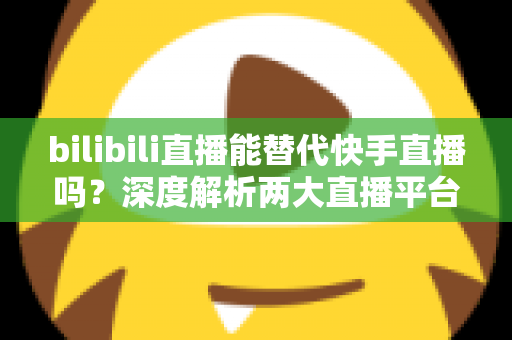 bilibili直播能替代快手直播吗?深度解析两大直播平台的竞争格局与发展前景 bilibili直播能替代快手直播吗?深度解析两大直播平台的竞争格局与发展前景