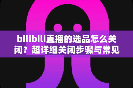 bilibili直播的选品怎么关闭?超详细关闭步骤与常见问题全解析 bilibili直播的选品怎么关闭?超详细关闭步骤与常见问题全解析