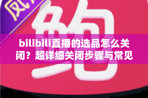 bilibili直播的选品怎么关闭?超详细关闭步骤与常见问题全解析 bilibili直播的选品怎么关闭?超详细关闭步骤与常见问题全解析