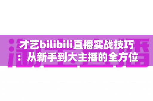 才艺bilibili直播实战技巧:从新手到大主播的全方位进阶指南 才艺bilibili直播实战技巧:从新手到大主播的全方位进阶指南