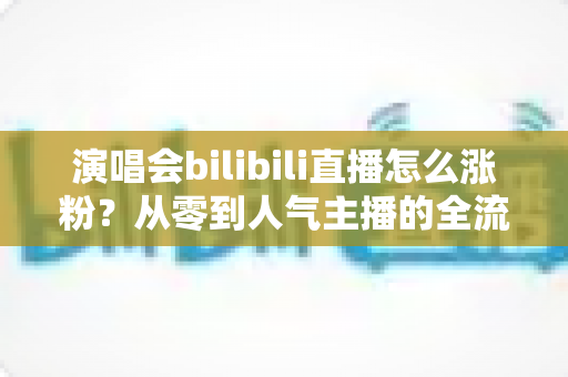 演唱会bilibili直播怎么涨粉?从零到人气主播的全流程实战指南 演唱会bilibili直播怎么涨粉?从零到人气主播的全流程实战指南