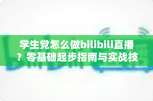 学生党怎么做bilibili直播?零基础起步指南与实战技巧全解析 学生党怎么做bilibili直播?零基础起步指南与实战技巧全解析
