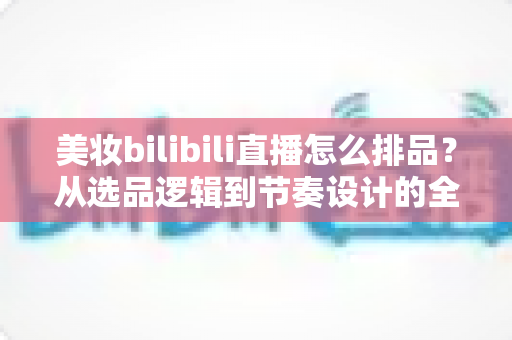 美妆bilibili直播怎么排品?从选品逻辑到节奏设计的全流程实战攻略,助你打造高转化美妆直播间 美妆bilibili直播怎么排品?从选品逻辑到节奏设计的全流程实战攻略,助你打造高转化美妆直播间