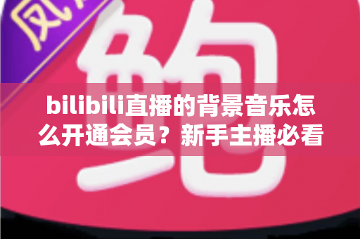 bilibili直播的背景音乐怎么开通会员？新手主播必看的正版曲库开通全流程指南