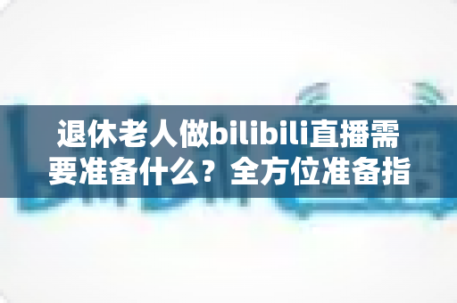 退休老人做bilibili直播需要准备什么？全方位准备指南助银发族开启精彩主播人生