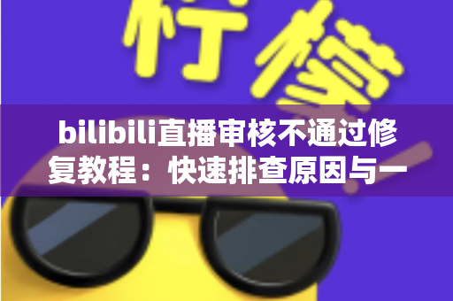 bilibili直播审核不通过修复教程:快速排查原因与一站式解决方案全攻略 bilibili直播审核不通过修复教程:快速排查原因与一站式解决方案全攻略