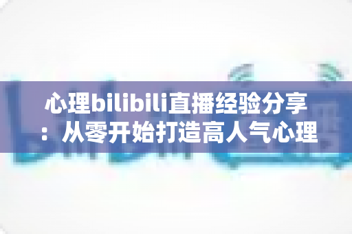 心理bilibili直播经验分享:从零开始打造高人气心理直播间的实战攻略 心理bilibili直播经验分享:从零开始打造高人气心理直播间的实战攻略