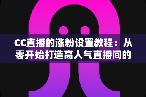 CC直播的涨粉设置教程：从零开始打造高人气直播间的完整指南