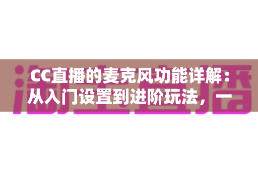 CC直播的麦克风功能详解：从入门设置到进阶玩法，一篇读懂直播音频核心