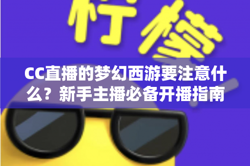 CC直播的梦幻西游要注意什么？新手主播必备开播指南与避坑全攻略