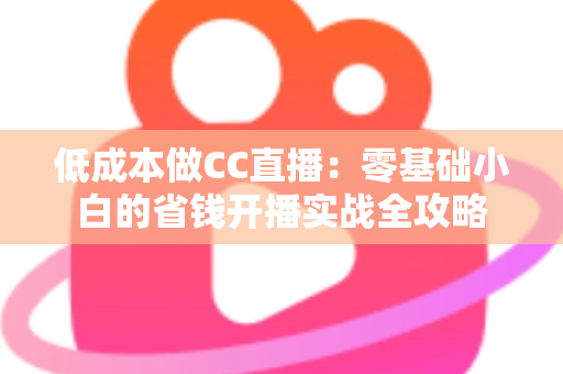 低成本做CC直播:零基础小白的省钱开播实战全攻略 低成本做CC直播:零基础小白的省钱开播实战全攻略