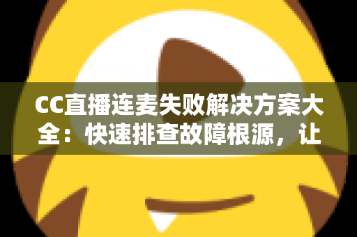 CC直播连麦失败解决方案大全：快速排查故障根源，让您的连麦直播畅通无阻