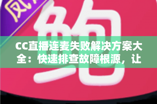 CC直播连麦失败解决方案大全：快速排查故障根源，让您的连麦直播畅通无阻