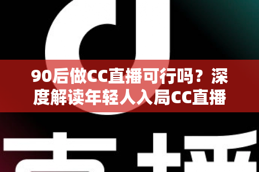 90后做CC直播可行吗？深度解读年轻人入局CC直播的机遇、挑战与成长路径