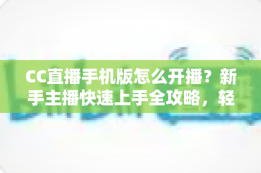 CC直播手机版怎么开播?新手主播快速上手全攻略,轻松开启直播之旅 CC直播手机版怎么开播?新手主播快速上手全攻略,轻松开启直播之旅