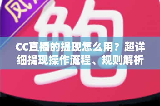 CC直播的提现怎么用？超详细提现操作流程、规则解析与避坑指南一文看懂