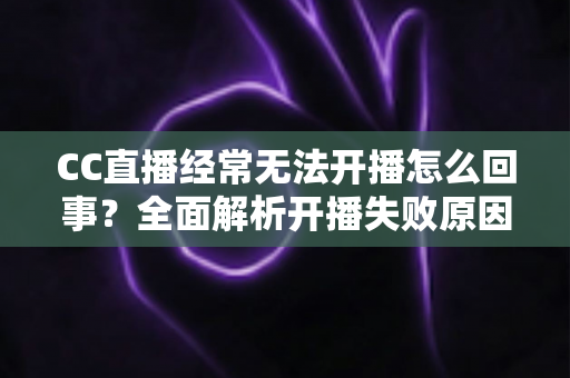 CC直播经常无法开播怎么回事?全面解析开播失败原因与实用解决指南 CC直播经常无法开播怎么回事?全面解析开播失败原因与实用解决指南
