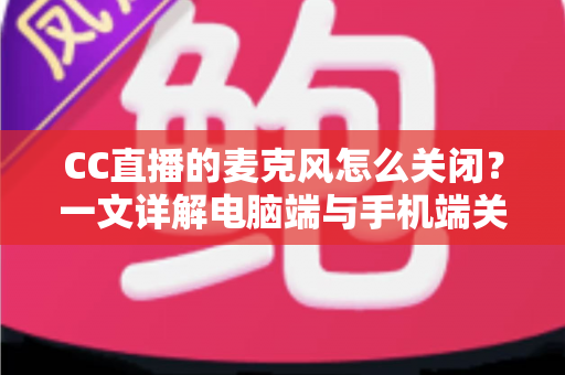 CC直播的麦克风怎么关闭？一文详解电脑端与手机端关闭麦克风的全部方法与隐私保护技巧