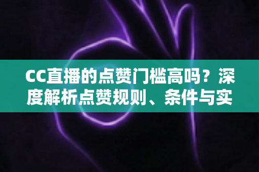 CC直播的点赞门槛高吗？深度解析点赞规则、条件与实用提升攻略