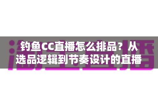 钓鱼CC直播怎么排品?从选品逻辑到节奏设计的直播间排品实战全指南 钓鱼CC直播怎么排品?从选品逻辑到节奏设计的直播间排品实战全指南