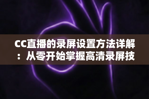 CC直播的录屏设置方法详解：从零开始掌握高清录屏技巧的完整指南