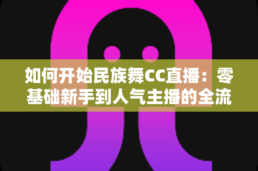 如何开始民族舞CC直播：零基础新手到人气主播的全流程实战指南