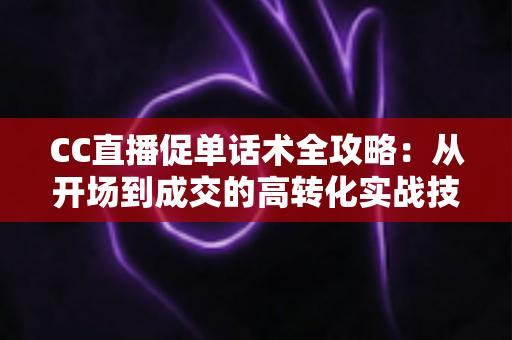 CC直播促单话术全攻略:从开场到成交的高转化实战技巧与万能模板 CC直播促单话术全攻略:从开场到成交的高转化实战技巧与万能模板