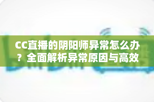 CC直播的阴阳师异常怎么办?全面解析异常原因与高效解决方案指南 CC直播的阴阳师异常怎么办?全面解析异常原因与高效解决方案指南