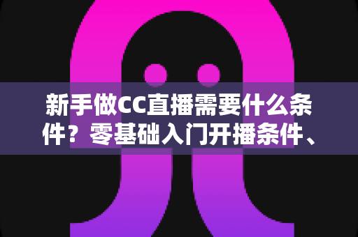 新手做CC直播需要什么条件?零基础入门开播条件、设备清单与成长攻略全解析 新手做CC直播需要什么条件?零基础入门开播条件、设备清单与成长攻略全解析