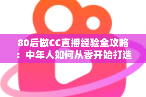 80后做CC直播经验全攻略：中年人如何从零开始打造高人气直播间
